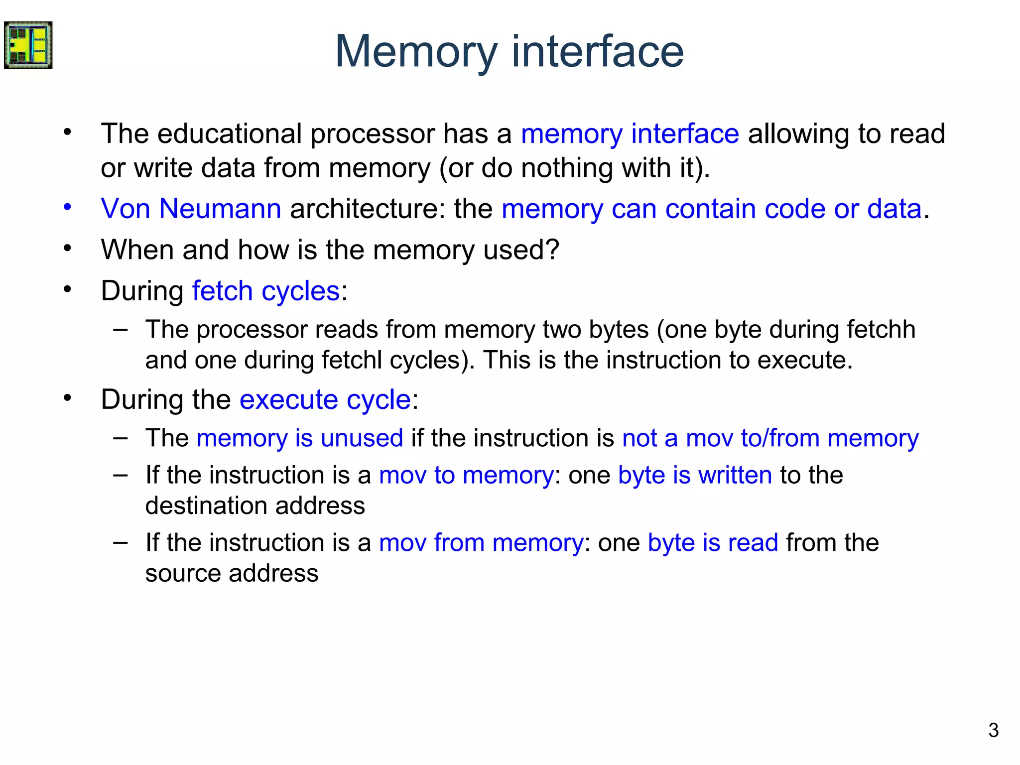 3
Memory interface
• The educational processor has a memory interface allowing to read
or write data from memory (or do nothing with it).
• Von Neumann architecture: the memory can contain code or data.
• When and how is the memory used?
• During fetch cycles:
– The processor reads from memory two bytes (one byte during fetchh
and one during fetchl cycles). This is the instruction to execute.
• During the execute cycle:
– The memory is unused if the instruction is not a mov to/from memory
– If the instruction is a mov to memory: one byte is written to the
destination address
– If the instruction is a mov from memory: one byte is read from the
source address
 