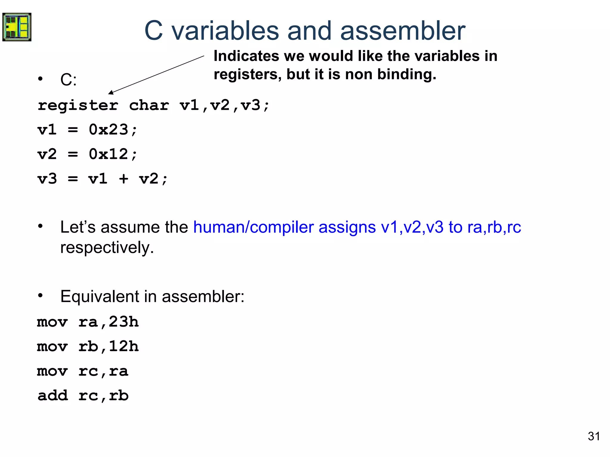 31
C variables and assembler
• C:
register char v1,v2,v3;
v1 = 0x23;
v2 = 0x12;
v3 = v1 + v2;
• Let’s assume the human/compiler assigns v1,v2,v3 to ra,rb,rc
respectively.
• Equivalent in assembler:
mov ra,23h
mov rb,12h
mov rc,ra
add rc,rb
Indicates we would like the variables in
registers, but it is non binding.
 