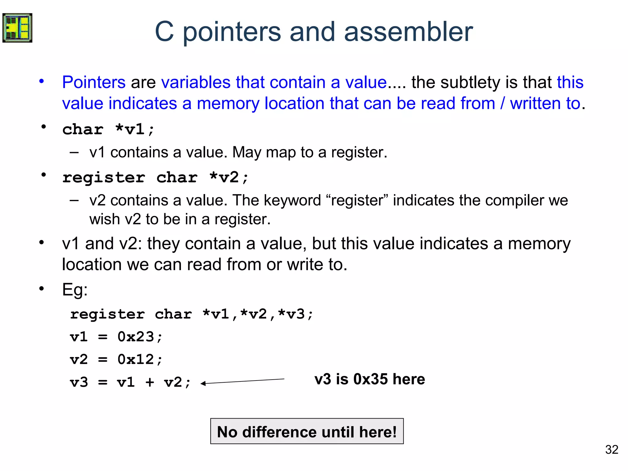 32
C pointers and assembler
• Pointers are variables that contain a value.... the subtlety is that this
value indicates a memory location that can be read from / written to.
• char *v1;
– v1 contains a value. May map to a register.
• register char *v2;
– v2 contains a value. The keyword “register” indicates the compiler we
wish v2 to be in a register.
• v1 and v2: they contain a value, but this value indicates a memory
location we can read from or write to.
• Eg:
register char *v1,*v2,*v3;
v1 = 0x23;
v2 = 0x12;
v3 = v1 + v2; v3 is 0x35 here
No difference until here!
 