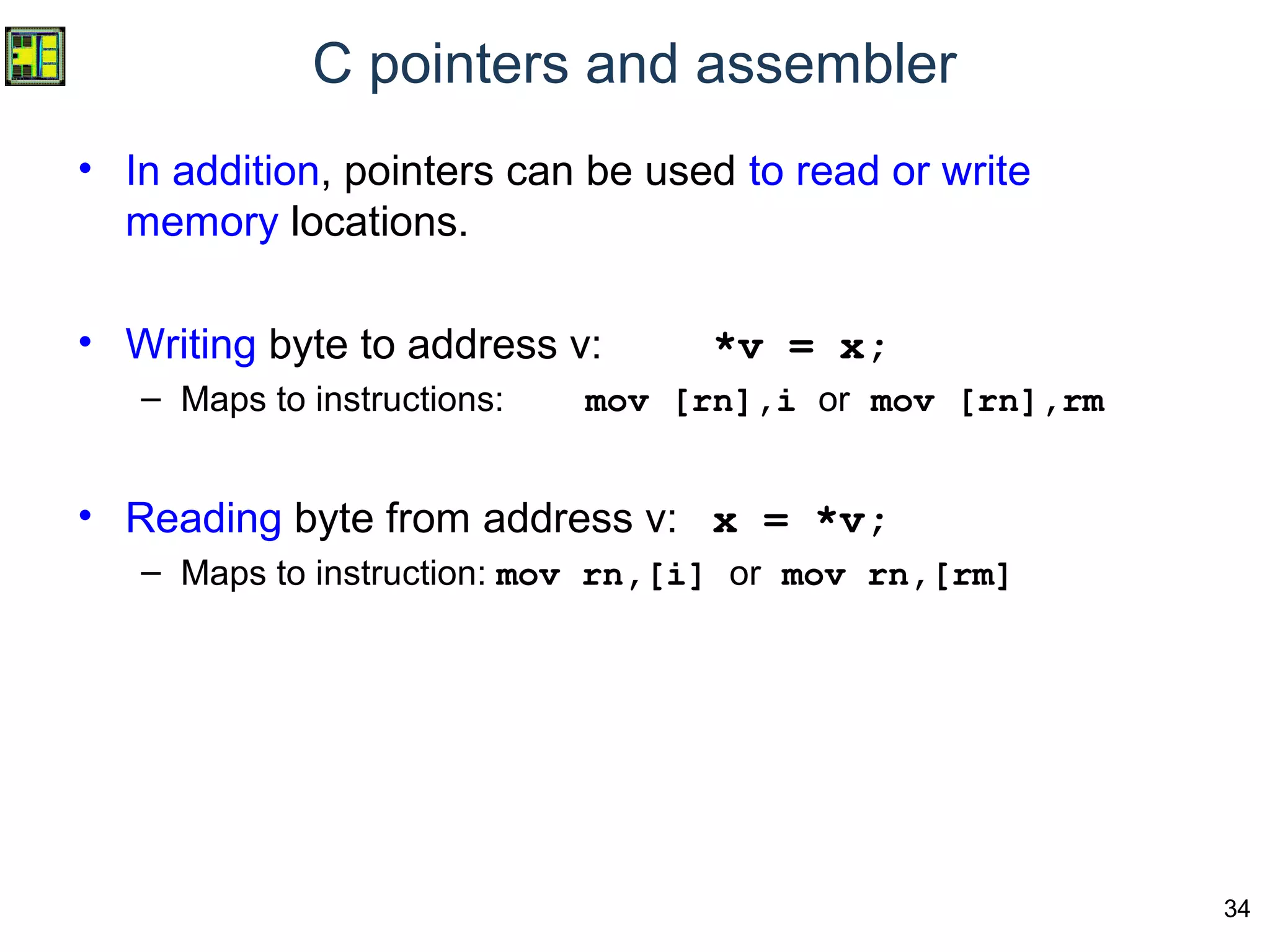 34
C pointers and assembler
• In addition, pointers can be used to read or write
memory locations.
• Writing byte to address v: *v = x;
– Maps to instructions: mov [rn],i or mov [rn],rm
• Reading byte from address v: x = *v;
– Maps to instruction: mov rn,[i] or mov rn,[rm]
 