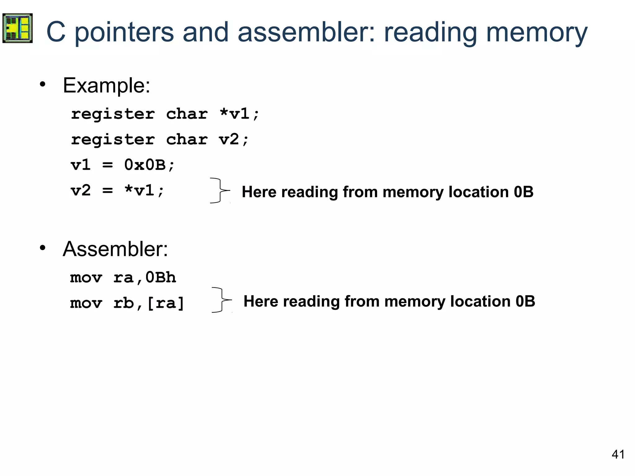41
C pointers and assembler: reading memory
• Example:
register char *v1;
register char v2;
v1 = 0x0B;
v2 = *v1;
• Assembler:
mov ra,0Bh
mov rb,[ra]
Here reading from memory location 0B
Here reading from memory location 0B
 