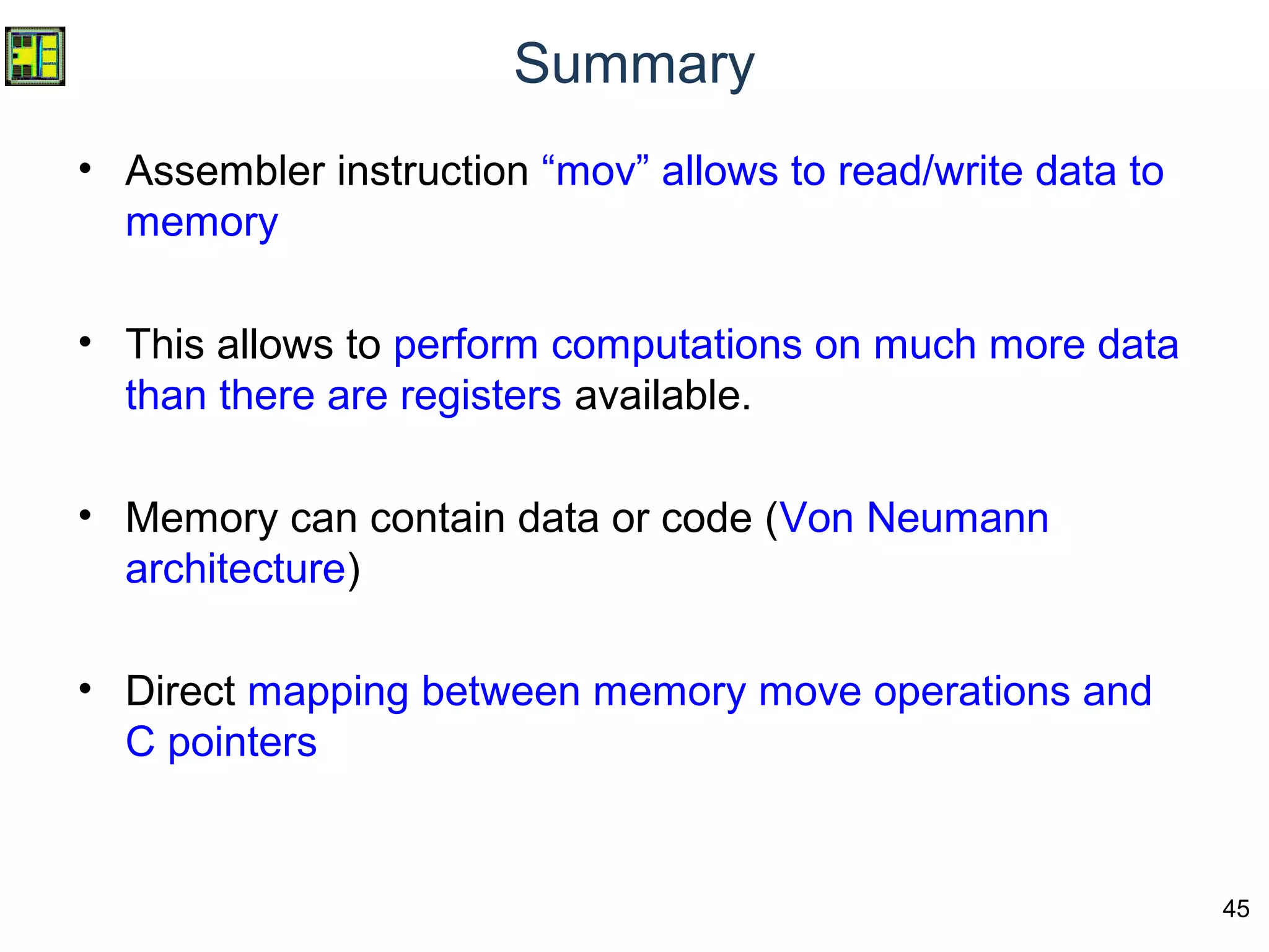 45
Summary
• Assembler instruction “mov” allows to read/write data to
memory
• This allows to perform computations on much more data
than there are registers available.
• Memory can contain data or code (Von Neumann
architecture)
• Direct mapping between memory move operations and
C pointers
 