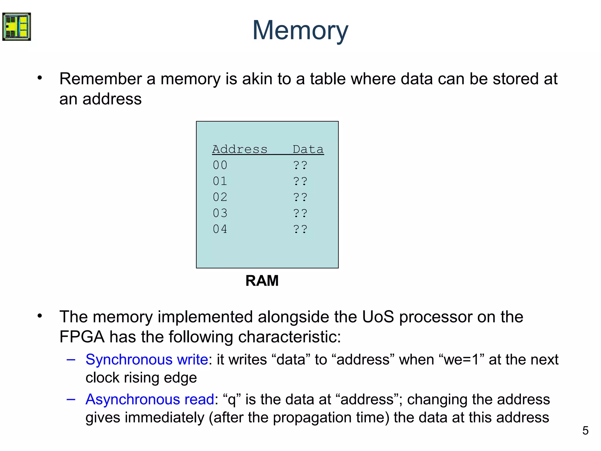 5
Memory
• Remember a memory is akin to a table where data can be stored at
an address
• The memory implemented alongside the UoS processor on the
FPGA has the following characteristic:
– Synchronous write: it writes “data” to “address” when “we=1” at the next
clock rising edge
– Asynchronous read: “q” is the data at “address”; changing the address
gives immediately (after the propagation time) the data at this address
RAM
Address Data
00 ??
01 ??
02 ??
03 ??
04 ??
 