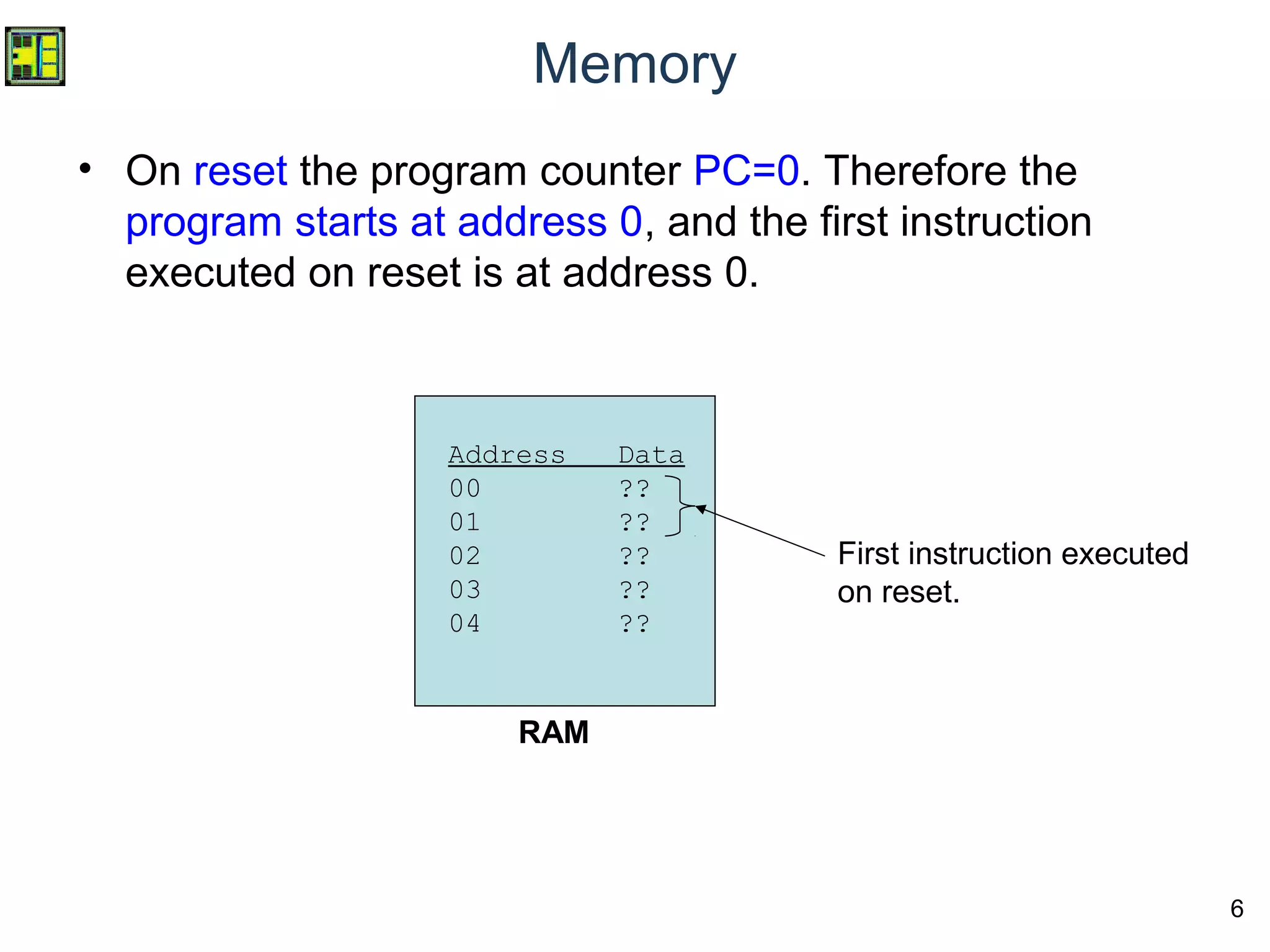 6
Memory
• On reset the program counter PC=0. Therefore the
program starts at address 0, and the first instruction
executed on reset is at address 0.
RAM
Address Data
00 ??
01 ??
02 ??
03 ??
04 ??
First instruction executed
on reset.
 