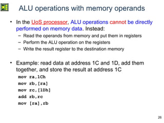 26
ALU operations with memory operands
• In the UoS processor, ALU operations cannot be directly
performed on memory data. Instead:
– Read the operands from memory and put them in registers
– Perform the ALU operation on the registers
– Write the result register to the destination memory
• Example: read data at address 1C and 1D, add them
together, and store the result at address 1C
mov ra,1Ch
mov rb,[ra]
mov rc,[1Dh]
add rb,rc
mov [ra],rb
 