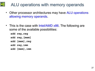 27
ALU operations with memory operands
• Other processor architectures may have ALU operations
allowing memory operands.
• This is the case with Intel/AMD x86. The following are
some of the available possibilities:
add reg,reg
add reg,[mem]
add [mem],reg
add reg,imm
add [mem],imm
 