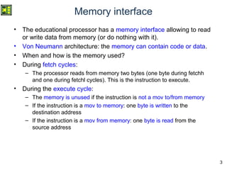 3
Memory interface
• The educational processor has a memory interface allowing to read
or write data from memory (or do nothing with it).
• Von Neumann architecture: the memory can contain code or data.
• When and how is the memory used?
• During fetch cycles:
– The processor reads from memory two bytes (one byte during fetchh
and one during fetchl cycles). This is the instruction to execute.
• During the execute cycle:
– The memory is unused if the instruction is not a mov to/from memory
– If the instruction is a mov to memory: one byte is written to the
destination address
– If the instruction is a mov from memory: one byte is read from the
source address
 
