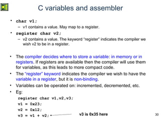 30
C variables and assembler
• char v1;
– v1 contains a value. May map to a register.
• register char v2;
– v2 contains a value. The keyword “register” indicates the compiler we
wish v2 to be in a register.
• The compiler decides where to store a variable: in memory or in
registers. If registers are available then the compiler will use them
for variables, as this leads to more compact code.
• The “register” keyword indicates the compiler we wish to have the
variable in a register, but it is non-binding.
• Variables can be operated on: incremented, decremented, etc.
• Eg:
register char v1,v2,v3;
v1 = 0x23;
v2 = 0x12;
v3 = v1 + v2; v3 is 0x35 here
 