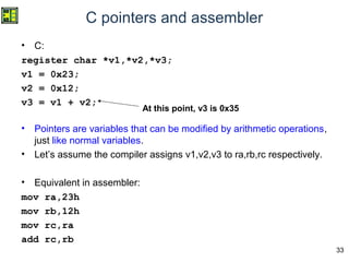 33
C pointers and assembler
• C:
register char *v1,*v2,*v3;
v1 = 0x23;
v2 = 0x12;
v3 = v1 + v2;
• Pointers are variables that can be modified by arithmetic operations,
just like normal variables.
• Let’s assume the compiler assigns v1,v2,v3 to ra,rb,rc respectively.
• Equivalent in assembler:
mov ra,23h
mov rb,12h
mov rc,ra
add rc,rb
At this point, v3 is 0x35
 