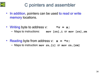 34
C pointers and assembler
• In addition, pointers can be used to read or write
memory locations.
• Writing byte to address v: *v = x;
– Maps to instructions: mov [rn],i or mov [rn],rm
• Reading byte from address v: x = *v;
– Maps to instruction: mov rn,[i] or mov rn,[rm]
 
