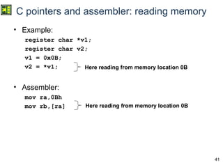 41
C pointers and assembler: reading memory
• Example:
register char *v1;
register char v2;
v1 = 0x0B;
v2 = *v1;
• Assembler:
mov ra,0Bh
mov rb,[ra]
Here reading from memory location 0B
Here reading from memory location 0B
 