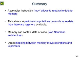 45
Summary
• Assembler instruction “mov” allows to read/write data to
memory
• This allows to perform computations on much more data
than there are registers available.
• Memory can contain data or code (Von Neumann
architecture)
• Direct mapping between memory move operations and
C pointers
 