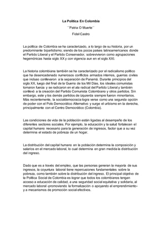 La Política En Colombia
``Patria O Muerte``
Fidel Castro
La política de Colombia se ha caracterizado, a lo largo de su historia, por un
predominante bipartidismo; siendo de los pocos países latinoamericanos donde
el Partido Liberal y el Partido Conservador, sobrevivieron como agrupaciones
hegemónicas hasta siglo XX y con vigencia aun en el siglo XXI.
La historia colombiana también se ha caracterizado por el radicalismo político
que ha desencadenado numerosos conflictos armados internos, guerras civiles
que incluso conllevaron a la separación de Panamá. Durante principios del
siglo XX, luego del final de la Guerra de los Mil Días, los ideales comunistas
tomaron fuerza y se radicaron en el ala radical del Partido Liberal y también
conllevó a la creación del Partido Comunista Colombiano y otros partidos. Sin
embargo, este y los demás partidos de izquierda siempre fueron minoritarios.
Más recientemente, la socialdemocracia logra verse como una segunda opción
de poder con el Polo Democrático Alternativo y surge el uribismo en la derecha,
principalmente con el Centro Democrático (Colombia).
Las condiciones de vida de la población están ligadas al desempeño de los
diferentes sectores sociales. Por ejemplo, la educación y la salud fortalecen el
capital humano necesario para la generación de ingresos, factor que a su vez
determina el estado de pobreza de un hogar.
La distribución del capital humano en la población determina la composición y
salarios en el mercado laboral, lo cual determina en gran medida la distribución
del ingreso.
Dado que es a través del empleo, que las personas generan la mayoría de sus
ingresos, la coyuntura laboral tiene repercusiones fundamentales sobre la
pobreza, como también sobre la distribución del ingreso. El principal objetivo de
la Política Social de Colombia es lograr que todos los colombianos tengan
acceso a educación de calidad, a una seguridad social equitativa y solidaria, al
mercado laboral -promoviendo la formalización o apoyando el emprendimiento-
y a mecanismos de promoción social efectivos.
 