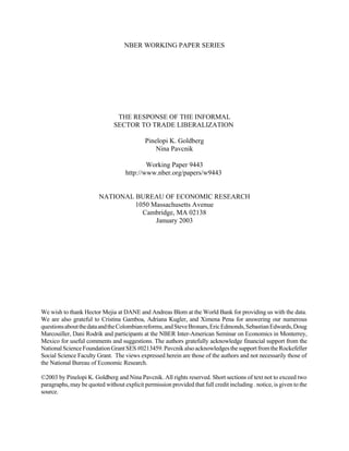 NBER WORKING PAPER SERIES 
THE RESPONSE OF THE INFORMAL 
SECTOR TO TRADE LIBERALIZATION 
Pinelopi K. Goldberg 
Nina Pavcnik 
Working Paper 9443 
http://www.nber.org/papers/w9443 
NATIONAL BUREAU OF ECONOMIC RESEARCH 
1050 Massachusetts Avenue 
Cambridge, MA 02138 
January 2003 
We wish to thank Hector Mejia at DANE and Andreas Blom at the World Bank for providing us with the data. 
We are also grateful to Cristina Gamboa, Adriana Kugler, and Ximena Pena for answering our numerous 
questions about the data and the Colombian reforms, and Steve Bronars, Eric Edmonds, Sebastian Edwards, Doug 
Marcouiller, Dani Rodrik and participants at the NBER Inter-American Seminar on Economics in Monterrey, 
Mexico for useful comments and suggestions. The authors gratefully acknowledge financial support from the 
National Science Foundation Grant SES #0213459. Pavcnik also acknowledges the support from the Rockefeller 
Social Science Faculty Grant. The views expressed herein are those of the authors and not necessarily those of 
the National Bureau of Economic Research. 
©2003 by Pinelopi K. Goldberg and Nina Pavcnik. All rights reserved. Short sections of text not to exceed two 
paragraphs, may be quoted without explicit permission provided that full credit including . notice, is given to the 
source. 
 