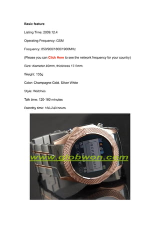 Basic feature

Listing Time: 2009.12.4

Operating Frequency: GSM

Frequency: 850/900/1800/1900MHz

(Please you can Click Here to see the network frequency for your country)

Size: diameter 49mm, thickness 17.5mm

Weight: 135g

Color: Champagne Gold, Silver White

Style: Watches

Talk time: 120-180 minutes

Standby time: 160-240 hours
 