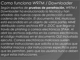 Según expertos de pruebas de penetración, W97M /
Downloader ha evolucionado la técnica y han
añadido dos nuevas capas de protección a esta
cadena de infección. El documento XML malicioso
está escondida en un objeto de varias partes MIME
distribuido como archivos RTF o .DOC que llegan a
través de phishing o correos electrónicos SPAM. Al
abrir los archivos adjuntos en los correos electrónicos,
el código malicioso en el documento OLE incrustado
ejecuta. Correos electrónicos maliciosos suelen
contener instrucciones que solicita a los usuarios que
habilitar macros y dar instrucciones específicas para
que les permitan, pero que los usuarios nunca deben
seguir estas instrucciones.
Como funciona W97M / Downloader
 