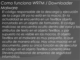 El código responsable de la descarga y ejecución
de la carga útil ya no está en la macro. En la
actualidad se encuentra en un TextBox objeto
incrustado en un objeto de formulario. El código
malicioso se encuentra oculto dentro del valor y los
atributos de texto en el objeto TextBox, y por
supuesto no es visible en las macros. El objeto
TextBox en el malware es muy pequeño, lo que
oculta de manera eficaz. Hay otras macros en el
documento, pero su única función es de ejecutar
el código en el objeto TextBox comenta Mike
Stevens profesional de empresa de seguridad
informática.
Como funciona W97M / Downloader
Malware
 