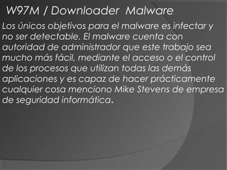 Los únicos objetivos para el malware es infectar y
no ser detectable. El malware cuenta con
autoridad de administrador que este trabajo sea
mucho más fácil, mediante el acceso o el control
de los procesos que utilizan todas las demás
aplicaciones y es capaz de hacer prácticamente
cualquier cosa menciono Mike Stevens de empresa
de seguridad informática.
W97M / Downloader Malware
 