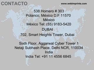CONTACTO www.webimprints.com
538 Homero # 303
Polanco, México D.F 11570
México
México Tel: (55) 9183-5420
DUBAI
702, Smart Heights Tower, Dubai
Sixth Floor, Aggarwal Cyber Tower 1
Netaji Subhash Place, Delhi NCR, 110034
India
India Tel: +91 11 4556 6845
 