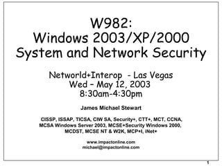1
W982:
Windows 2003/XP/2000
System and Network Security
Networld+Interop - Las Vegas
Wed – May 12, 2003
8:30am-4:30pm
James Michael Stewart
CISSP, ISSAP, TICSA, CIW SA, Security+, CTT+, MCT, CCNA,
MCSA Windows Server 2003, MCSE+Security Windows 2000,
MCDST, MCSE NT & W2K, MCP+I, iNet+
www.impactonline.com
michael@impactonline.com
 
