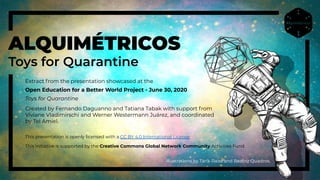 Extract from the presentation showcased at the
Open Education for a Better World Project - June 30, 2020
Toys for Quarantine
Created by Fernando Daguanno and Tatiana Tabak with support from
Viviane Vladimirschi and Werner Westermann Juárez, and coordinated
by Tel Amiel.
illustrations by Tarik Raiss and Beatriz Quadros.
ALQUIMÉTRICOS
Toys for Quarantine
This presentation is openly licensed with a CC BY 4.0 International License
This initiative is supported by the Creative Commons Global Network Community Activities Fund.
 