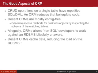© 2014 Aerospike. All rights reserved ‹#›
The Good Aspects of ORM
■ CRUD operations on a single table have repetitive
SQL/DML. An ORM reduces that boilerplate code.
■ Decent ORMs are mostly config-free.
■ Generate access methods for business objects by inspecting the
schema of the matching tables.
■ Allegedly, ORMs allows ‘non-SQL’ developers to work
against an RDBMS blissfully unaware.
■ Decent ORMs cache data, reducing the load on the
RDBMS.¹
 