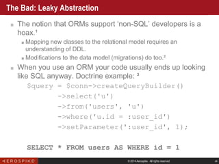 © 2014 Aerospike. All rights reserved ‹#›
The Bad: Leaky Abstraction
■ The notion that ORMs support ‘non-SQL’ developers is a
hoax.¹
■ Mapping new classes to the relational model requires an
understanding of DDL.
■ Modifications to the data model (migrations) do too.²
■ When you use an ORM your code usually ends up looking
like SQL anyway. Doctrine example: ³
$query = $conn->createQueryBuilder()
->select('u')
->from('users', 'u')
->where('u.id = :user_id')
->setParameter(':user_id', 1);
SELECT * FROM users AS WHERE id = 1
 