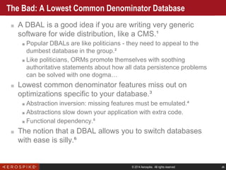 © 2014 Aerospike. All rights reserved ‹#›
The Bad: A Lowest Common Denominator Database
■ A DBAL is a good idea if you are writing very generic
software for wide distribution, like a CMS.¹
■ Popular DBALs are like politicians - they need to appeal to the
dumbest database in the group.²
■ Like politicians, ORMs promote themselves with soothing
authoritative statements about how all data persistence problems
can be solved with one dogma…
■ Lowest common denominator features miss out on
optimizations specific to your database.³
■ Abstraction inversion: missing features must be emulated.⁴
■ Abstractions slow down your application with extra code.
■ Functional dependency.⁵
■ The notion that a DBAL allows you to switch databases
with ease is silly.⁶
 