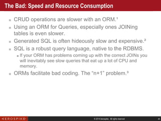© 2014 Aerospike. All rights reserved ‹#›
The Bad: Speed and Resource Consumption
■ CRUD operations are slower with an ORM.¹
■ Using an ORM for Queries, especially ones JOINing
tables is even slower.
■ Generated SQL is often hideously slow and expensive.²
■ SQL is a robust query language, native to the RDBMS.
■ If your ORM has problems coming up with the correct JOINs you
will inevitably see slow queries that eat up a lot of CPU and
memory.
■ ORMs facilitate bad coding. The “n+1” problem.³
 