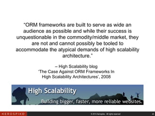 © 2014 Aerospike. All rights reserved ‹#›
– High Scalability blog
‘The Case Against ORM Frameworks In
High Scalability Architectures’, 2008
“ORM frameworks are built to serve as wide an
audience as possible and while their success is
unquestionable in the commodity/middle market, they
are not and cannot possibly be tooled to
accommodate the atypical demands of high scalability
architecture.”
 