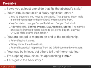 © 2014 Aerospike. All rights reserved ‹#›
Preamble
■ I owe you at least one slide that fits the abstract’s style.¹
■ Your ORM is not unlike a crazy significant-other.²
■ You’ve been told you need to go steady. That passed-down logic
is so old you forgot (or never knew) where it came from.
■ You’ve dated, now you’ve settled down. But you feel stuck.
■ ActiveRecord, Spring, Propel, SQLAlchemy, Storm. The names
practically promised you’re going to get some action. But your
ORM is more drama than action.³
■ You are scared to mention an end to the relationship.
■ Fear of going it alone.
■ Worry about the alternatives.
■ Fear of hysterical responses from the ORM community or others.
■ You may be in love, but others tell their horror stories.
■ I'm stopping now, since I'm approaching FIMS.⁴
■ Let’s get to the backstory.⁵
 