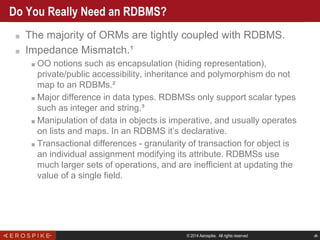 © 2014 Aerospike. All rights reserved ‹#›
Do You Really Need an RDBMS?
■ The majority of ORMs are tightly coupled with RDBMS.
■ Impedance Mismatch.¹
■ OO notions such as encapsulation (hiding representation),
private/public accessibility, inheritance and polymorphism do not
map to an RDBMs.²
■ Major difference in data types. RDBMSs only support scalar types
such as integer and string.³
■ Manipulation of data in objects is imperative, and usually operates
on lists and maps. In an RDBMS it’s declarative.
■ Transactional differences - granularity of transaction for object is
an individual assignment modifying its attribute. RDBMSs use
much larger sets of operations, and are inefficient at updating the
value of a single field.
 