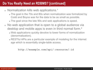 © 2014 Aerospike. All rights reserved ‹#›
Do You Really Need an RDBMS? [continued]
■ Normalization kills web applications.¹
■ The goal in the 70s and 80s when normalization was formalized by
Codd and Boyce was for the data to be as small as possible.
■ The goal since the late 90s and web applications is speed.
■ No web application that is open to a global audience via
desktop and mobile apps is even in third normal form.²
■ Web applications quickly devolve to lower forms of normalization
(denormalization).
■ RESTful APIs are a particular example of modeling for the internet
age which is essentially single-table access.
http://example.com/api/:resource/:id
 