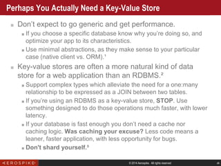 © 2014 Aerospike. All rights reserved ‹#›
Perhaps You Actually Need a Key-Value Store
■ Don’t expect to go generic and get performance.
■ If you choose a specific database know why you’re doing so, and
optimize your app to its characteristics.
■ Use minimal abstractions, as they make sense to your particular
case (native client vs. ORM).¹
■ Key-value stores are often a more natural kind of data
store for a web application than an RDBMS.²
■ Support complex types which alleviate the need for a one:many
relationship to be expressed as a JOIN between two tables.
■ If you’re using an RDBMS as a key-value store, STOP. Use
something designed to do those operations much faster, with lower
latency.
■ If your database is fast enough you don’t need a cache nor
caching logic. Was caching your excuse? Less code means a
leaner, faster application, with less opportunity for bugs.
■ Don't shard yourself.³
 