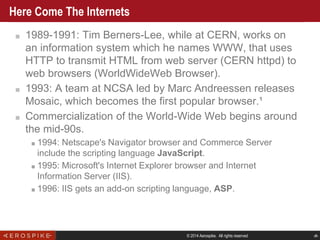 © 2014 Aerospike. All rights reserved ‹#›
Here Come The Internets
■ 1989-1991: Tim Berners-Lee, while at CERN, works on
an information system which he names WWW, that uses
HTTP to transmit HTML from web server (CERN httpd) to
web browsers (WorldWideWeb Browser).
■ 1993: A team at NCSA led by Marc Andreessen releases
Mosaic, which becomes the first popular browser.¹
■ Commercialization of the World-Wide Web begins around
the mid-90s.
■ 1994: Netscape's Navigator browser and Commerce Server
include the scripting language JavaScript.
■ 1995: Microsoft's Internet Explorer browser and Internet
Information Server (IIS).
■ 1996: IIS gets an add-on scripting language, ASP.
 