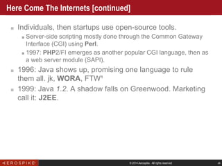 © 2014 Aerospike. All rights reserved ‹#›
Here Come The Internets [continued]
■ Individuals, then startups use open-source tools.
■ Server-side scripting mostly done through the Common Gateway
Interface (CGI) using Perl.
■ 1997: PHP2/FI emerges as another popular CGI language, then as
a web server module (SAPI).
■ 1996: Java shows up, promising one language to rule
them all. jk, WORA, FTW¹
■ 1999: Java 1.2. A shadow falls on Greenwood. Marketing
call it: J2EE.
 