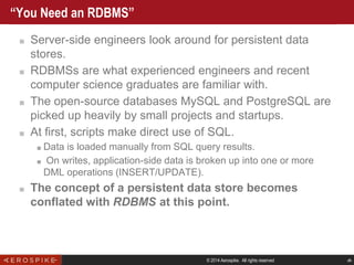 © 2014 Aerospike. All rights reserved ‹#›
“You Need an RDBMS”
■ Server-side engineers look around for persistent data
stores.
■ RDBMSs are what experienced engineers and recent
computer science graduates are familiar with.
■ The open-source databases MySQL and PostgreSQL are
picked up heavily by small projects and startups.
■ At first, scripts make direct use of SQL.
■ Data is loaded manually from SQL query results.
■ On writes, application-side data is broken up into one or more
DML operations (INSERT/UPDATE).
■ The concept of a persistent data store becomes
conflated with RDBMS at this point.
 