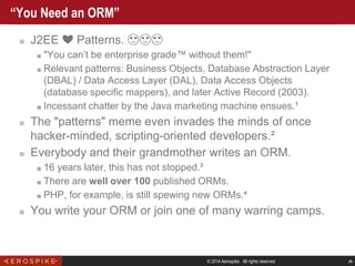 © 2014 Aerospike. All rights reserved ‹#›
“You Need an ORM”
■ J2EE ❤️ Patterns. 😍😍😍
■ "You can’t be enterprise grade™ without them!"
■ Relevant patterns: Business Objects, Database Abstraction Layer
(DBAL) / Data Access Layer (DAL), Data Access Objects
(database specific mappers), and later Active Record (2003).
■ Incessant chatter by the Java marketing machine ensues.¹
■ The "patterns" meme even invades the minds of once
hacker-minded, scripting-oriented developers.²
■ Everybody and their grandmother writes an ORM.
■ 16 years later, this has not stopped.³
■ There are well over 100 published ORMs.
■ PHP, for example, is still spewing new ORMs.⁴
■ You write your ORM or join one of many warring camps.
 