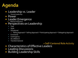    Leadership vs. Leader
       Shared Leadership
 Power
 Leader Emergence
   Method of Residues
    

 Perspectives on Leadership
       Trait
       Style
       Situational
        ▪ Telling Approach * Selling Approach * Participating Approach * Delegating Approach
       Functional
       Contingency
       As a Medium
       Transformational
                                                   + Self-Centered Role Activity
   Characteristics of Effective Leaders
   Leading Discussions
   Building Leadership Skills
 