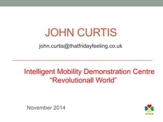 JOHN CURTIS 
john.curtis@thatfridayfeeling.co.uk 
The Intelligent Mobility Demonstration Centre 
“Revolutionall World” 
November 2014 
 