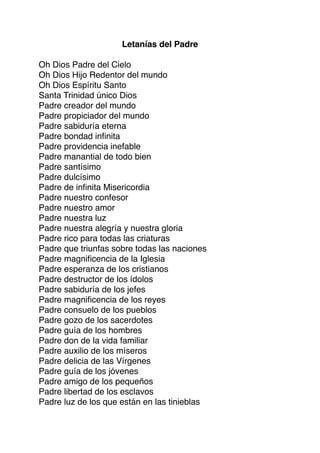 Letanías del Padre
Oh Dios Padre del Cielo
Oh Dios Hijo Redentor del mundo
Oh Dios Espíritu Santo
Santa Trinidad único Dios
Padre creador del mundo
Padre propiciador del mundo
Padre sabiduría eterna
Padre bondad inﬁnita
Padre providencia inefable
Padre manantial de todo bien
Padre santísimo
Padre dulcísimo
Padre de inﬁnita Misericordia
Padre nuestro confesor
Padre nuestro amor
Padre nuestra luz
Padre nuestra alegría y nuestra gloria
Padre rico para todas las criaturas
Padre que triunfas sobre todas las naciones
Padre magniﬁcencia de la Iglesia
Padre esperanza de los cristianos
Padre destructor de los ídolos
Padre sabiduría de los jefes
Padre magniﬁcencia de los reyes
Padre consuelo de los pueblos
Padre gozo de los sacerdotes
Padre guía de los hombres
Padre don de la vida familiar
Padre auxilio de los míseros
Padre delicia de las Vírgenes
Padre guía de los jóvenes
Padre amigo de los pequeños
Padre libertad de los esclavos
Padre luz de los que están en las tinieblas
 
