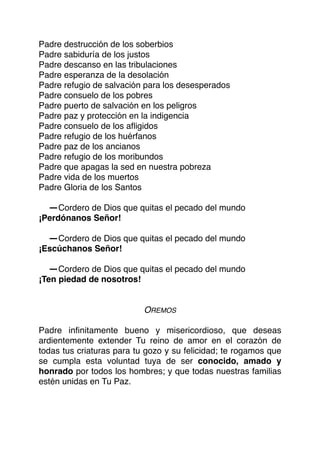 Padre destrucción de los soberbios
Padre sabiduría de los justos
Padre descanso en las tribulaciones
Padre esperanza de la desolación
Padre refugio de salvación para los desesperados
Padre consuelo de los pobres
Padre puerto de salvación en los peligros
Padre paz y protección en la indigencia
Padre consuelo de los aﬂigidos
Padre refugio de los huérfanos
Padre paz de los ancianos
Padre refugio de los moribundos
Padre que apagas la sed en nuestra pobreza
Padre vida de los muertos
Padre Gloria de los Santos
-Cordero de Dios que quitas el pecado del mundo
¡Perdónanos Señor!
-Cordero de Dios que quitas el pecado del mundo
¡Escúchanos Señor!
-Cordero de Dios que quitas el pecado del mundo
¡Ten piedad de nosotros!
OREMOS
Padre inﬁnitamente bueno y misericordioso, que deseas
ardientemente extender Tu reino de amor en el corazón de
todas tus criaturas para tu gozo y su felicidad; te rogamos que
se cumpla esta voluntad tuya de ser conocido, amado y
honrado por todos los hombres; y que todas nuestras familias
estén unidas en Tu Paz.
 