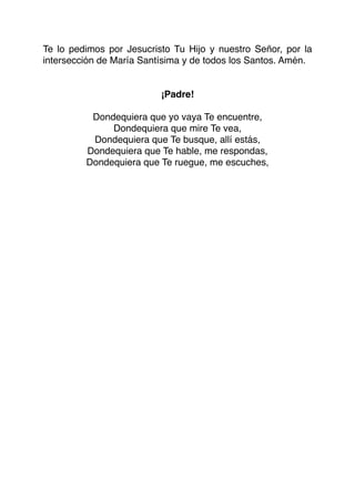 Te lo pedimos por Jesucristo Tu Hijo y nuestro Señor, por la
intersección de María Santísima y de todos los Santos. Amén.
¡Padre!
Dondequiera que yo vaya Te encuentre,
Dondequiera que mire Te vea,
Dondequiera que Te busque, allí estás,
Dondequiera que Te hable, me respondas,
Dondequiera que Te ruegue, me escuches,
 