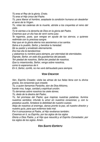 Tú eres el Rey de la gloria, Cristo.
Tú eres el Hijo único del Padre.
Tú, para liberar al hombre, aceptaste la condición humana sin desdeñar
el seno de la Virgen.
Tú, rotas las cadenas de la muerte, abriste a los creyentes el reino del
cielo.
Tú te sientas a la derecha de Dios en la gloria del Padre.
Creemos que un día has de venir como juez.
Te rogamos, pues, que vengas en ayuda de tus siervos, a quienes
redimiste con tu preciosa sangre.
Haz que en la gloria eterna nos asociemos a tus santos.
Salva a tu pueblo, Señor, y bendice tu heredad.
Sé su pastor y ensálzalo eternamente.
Día tras día te bendecimos
y alabamos tu nombre para siempre, por eternidad de eternidades.
Dígnate, Señor, en este día guardarnos del pecado.
Ten piedad de nosotros, Señor,ten piedad de nosotros.
Que tu misericordia, Señor, venga sobre nosotros,
como lo esperamos de ti.
En ti, Señor, conﬁé, no me veré defraudado para siempre.
VENI CREATOR
Ven, Espíritu Creador, visita las almas de tus ﬁeles llena con tu divina
gracia, los corazones que creaste.
Tú, a quien llamamos Paráclito, don de Dios Altísimo,
fuente viva, fuego, caridad y espiritual unción.
Tú derramas sobre nosotros los siete dones;
Tú, dedo de la diestra del Padre;
Tú, ﬁel promesa del Padre; que inspiras nuestras palabras. Ilumina
nuestros sentidos; infunde tu amor en nuestros corazones; y, con tu
perpetuo auxilio, fortalece la debilidad de nuestro cuerpo.
Aleja de nosotros al enemigo, danos pronto la paz, sé nuestro director y
nuestro guía, para que evitemos todo mal.
Por ti conozcamos al Padre, al Hijo revélanos también;
Creamos en ti, su Espíritu, por los siglos de los siglos
Gloria a Dios Padre, y al Hijo que resucitó,y al Espíritu Consolador, por
los siglos de los siglos. Amén.
VEN SANTO ESPÍRITU
 