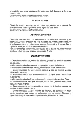 prometiste que eres inﬁnitamente poderoso, ﬁel, benigno y lleno de
misericordia.
Quiero vivir y morir en esta esperanza. Amén.
ACTO DE CARIDAD
Dios mío, te amo sobre todas las cosas y al prójimo por ti, porque Tú
eres el inﬁnito, sumo y perfecto Bien, digno de todo amor. 
Quiero vivir y morir en este amor. Amén
ACTO DE CONTRICIÓN
Dios mío, me arrepiento de todo corazón de todos mis pecados y los
aborrezco, porque al pecar, no sólo merezco las penas establecidas por
ti justamente, sino principalmente porque te ofendí, a ti sumo Bien y
digno de amor por encima de todas las cosas.
Por eso propongo ﬁrmemente, con ayuda de tu gracia, no pecar más en
adelante y huir de toda ocasión de pecado. Amén.
BIENAVENTURANZAS
— Bienaventurados los pobres de espíritu, porque de ellos es el Reino
de los cielos
— Bienaventurados los mansos, porque ellos poseerán la tierra
— Bienaventurados los que lloran, porque ellos serán consolados
— Bienaventurados los que tienen hambre y sed de justicia, porque
ellos serán saciados
— Bienaventurados los misericordiosos, porque ellos alcanzarán
misericordia
— Bienaventurados los limpios de corazón, porque ellos verán a Dios
— Bienaventurados los que trabajan por la paz, porque ellos serán
llamados hijos de Dios
— Bienaventurados los perseguidos a causa de la justicia, porque de
ellos es el Reino de los cielos
— Bienaventurados seréis cuando os injurien, os persigan y digan
contra vosotros toda clase de calumnias por mi causa. Alegraos y
regocijaos porque vuestra recompensa será grande en el cielo.
 