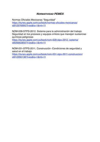 NORMATIVIDAD PEMEX
Normas Oficiales Mexicanas “Seguridad”
https://itunes.apple.com/us/book/normas-oficiales-mexicanas/
id912076995?l=es&ls=1&mt=11
NOM-028-STPS-2012. Sistema para la administración del trabajo.
Seguridad en los procesos y equipos críticos que manejen sustancias
químicas peligrosas
https://itunes.apple.com/us/book/nom-028-stps-2012.-sistema/
id926662850?l=es&ls=1&mt=11
NOM-031-STPS-2011, Construcción -Condiciones de seguridad y
salud en el trabajo
https://itunes.apple.com/us/book/nom-031-stps-2011-construccion/
id912090138?l=es&ls=1&mt=11
 