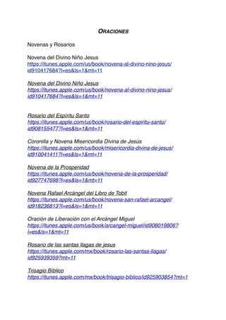 ORACIONES
Novenas y Rosarios
Novena del Divino Niño Jesus
https://itunes.apple.com/us/book/novena-al-divino-nino-jesus/
id910417684?l=es&ls=1&mt=11
Novena del Divino Niño Jesus
https://itunes.apple.com/us/book/novena-al-divino-nino-jesus/
id910417684?l=es&ls=1&mt=11
Rosario del Espíritu Santo
https://itunes.apple.com/us/book/rosario-del-espiritu-santo/
id908155477?l=es&ls=1&mt=11
Coronilla y Novena Misericordia Divina de Jesús
https://itunes.apple.com/us/book/misericordia-divina-de-jesus/
id910041411?l=es&ls=1&mt=11
Novena de la Prosperidad
https://itunes.apple.com/us/book/novena-de-la-prosperidad/
id927747698?l=es&ls=1&mt=11
Novena Rafael Arcángel del Libro de Tobit
https://itunes.apple.com/us/book/novena-san-rafael-arcangel/
id918236813?l=es&ls=1&mt=11
Oración de Liberación con el Arcángel Miguel
https://itunes.apple.com/us/book/arcangel-miguel/id908019806?
l=es&ls=1&mt=11
Rosario de las santas llagas de jesus
https://itunes.apple.com/mx/book/rosario-las-santas-llagas/
id925939359?mt=11
Trisagio Bíblico
https://itunes.apple.com/mx/book/trisagio-biblico/id925903854?mt=1
 