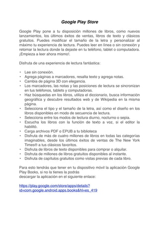 Google Play Store
Google Play pone a tu disposición millones de libros, como nuevos
lanzamientos, los últimos éxitos de ventas, libros de texto y clásicos
gratuitos. Puedes modiﬁcar el tamaño de la letra y personalizar al
máximo tu experiencia de lectura. Puedes leer en línea o sin conexión y
retomar la lectura donde la dejaste en tu teléfono, tablet o computadora.
¡Empieza a leer ahora mismo!.
Disfruta de una experiencia de lectura fantástica:
• Lee sin conexión.
• Agrega páginas a marcadores, resalta texto y agrega notas.
• Cambia de página 3D con elegancia.
• Los marcadores, las notas y las posiciones de lectura se sincronizan
en tus teléfonos, tablets y computadoras.
• Haz búsquedas en los libros, utiliza el diccionario, busca información
geográﬁca y descubre resultados web y de Wikipedia en la misma
página.
• Selecciona el tipo y el tamaño de la letra, así como el diseño en los
libros disponibles en modo de secuencia de lectura.
• Selecciona entre los modos de lectura diurno, nocturno o sepia.
• Escucha los libros con la función de texto a voz, si el editor la
habilitó.
• Carga archivos PDF o EPUB a tu biblioteca
• Disfruta de más de cuatro millones de libros en todas las categorías
imaginables, desde los últimos éxitos de ventas de The New York
Times® a tus clásicos favoritos.
• Disfruta de libros de texto disponibles para comprar o alquilar.
• Disfruta de millones de libros gratuitos disponibles al instante.
• Disfruta de capítulos gratuitos como vistas previas de cada libro.
Para esto tendrás que tener en tu dispositivo móvil la aplicación Google
Play Books, si no la tienes la podrás
descargar la aplicación en el siguiente enlace:
https://play.google.com/store/apps/details?
id=com.google.android.apps.books&hl=es_419
 
