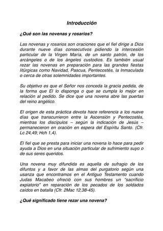 Introducción
¿Qué son las novenas y rosarios?
Las novenas y rosarios son oraciones que el fiel dirige a Dios
durante nueve días consecutivos pidiendo la intercesión
particular de la Virgen María, de un santo patrón, de los
arcángeles o de los ángeles custodios. Es también usual
rezar las novenas en preparación para las grandes fiestas
litúrgicas como Navidad, Pascua, Pentecostés, la Inmaculada
o cerca de otras solemnidades importantes.
Su objetivo es que el Señor nos conceda la gracia pedida, de
la forma que El lo disponga o que se cumpla lo mejor en
relación al pedido. Se dice que una novena abre las puertas
del reino angélico.
El origen de esta práctica devota hace referencia a los nueve
días que transcurrieron entre la Ascensión y Pentecostés,
mientras los discípulos – según la indicación de Jesús –
permanecieron en oración en espera del Espíritu Santo. (Cfr.
Lc 24,49; Hch 1,4).
El ﬁel que se presta para iniciar una novena lo hace para pedir
ayuda a Dios en una situación particular de sufrimiento suyo o
de sus seres queridos.
Una novena muy difundida es aquella de sufragio de los
difuntos y a favor de las almas del purgatorio según una
usanza que encontramos en el Antiguo Testamento cuando
Judas Macabeo ofreció con sus hombres un “sacriﬁcio
expiatorio” en reparación de los pecados de los soldados
caídos en batalla (Cfr. 2Mac 12,38-45).
¿Qué signiﬁcado tiene rezar una novena?
 