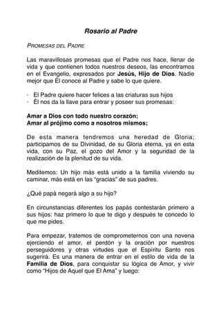 Rosario al Padre
PROMESAS DEL PADRE
Las maravillosas promesas que el Padre nos hace, llenar de
vida y que contienen todos nuestros deseos, las encontramos
en el Evangelio, expresados por Jesús, Hijo de Dios. Nadie
mejor que Él conoce al Padre y sabe lo que quiere.
· El Padre quiere hacer felices a las criaturas sus hijos
· Él nos da la llave para entrar y poseer sus promesas:
Amar a Dios con todo nuestro corazón;
Amar al prójimo como a nosotros mismos;
De esta manera tendremos una heredad de Gloria;
participamos de su Divinidad, de su Gloria eterna, ya en esta
vida, con su Paz, el gozo del Amor y la seguridad de la
realización de la plenitud de su vida.
Meditemos: Un hijo más está unido a la familia viviendo su
caminar, más está en las “gracias” de sus padres.
¿Qué papá negará algo a su hijo?
En circunstancias diferentes los papás contestarán primero a
sus hijos: haz primero lo que te digo y después te concedo lo
que me pides.
Para empezar, tratemos de comprometernos con una novena
ejerciendo el amor, el perdón y la oración por nuestros
perseguidores y otras virtudes que el Espíritu Santo nos
sugerirá. Es una manera de entrar en el estilo de vida de la
Familia de Dios, para conquistar su lógica de Amor, y vivir
como “Hijos de Aquel que El Ama” y luego:
 